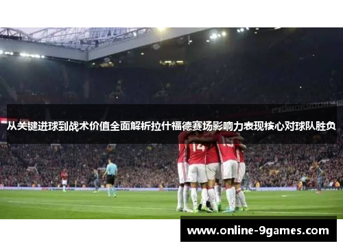 从关键进球到战术价值全面解析拉什福德赛场影响力表现核心对球队胜负